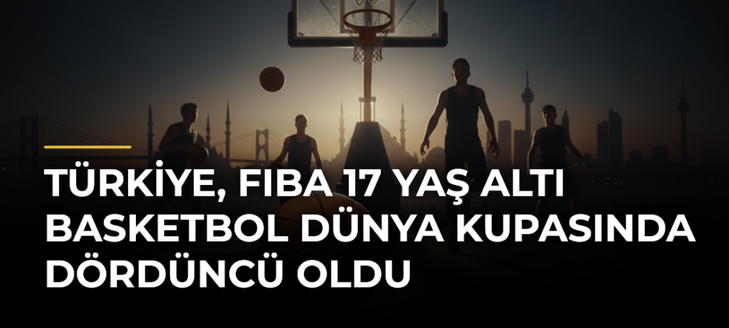 Türkiye, FIBA 17 Yaş Altı Basketbol Dünya Kupasında dördüncü oldu