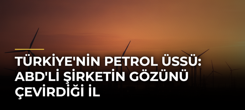 Türkiye’nin Petrol Üssü: ABD’li Şirketin Gözünü Çevirdiği İl