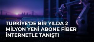 Türkiye’de Bir Yılda 2 Milyon Yeni Abone Fiber İnternetle Tanıştı