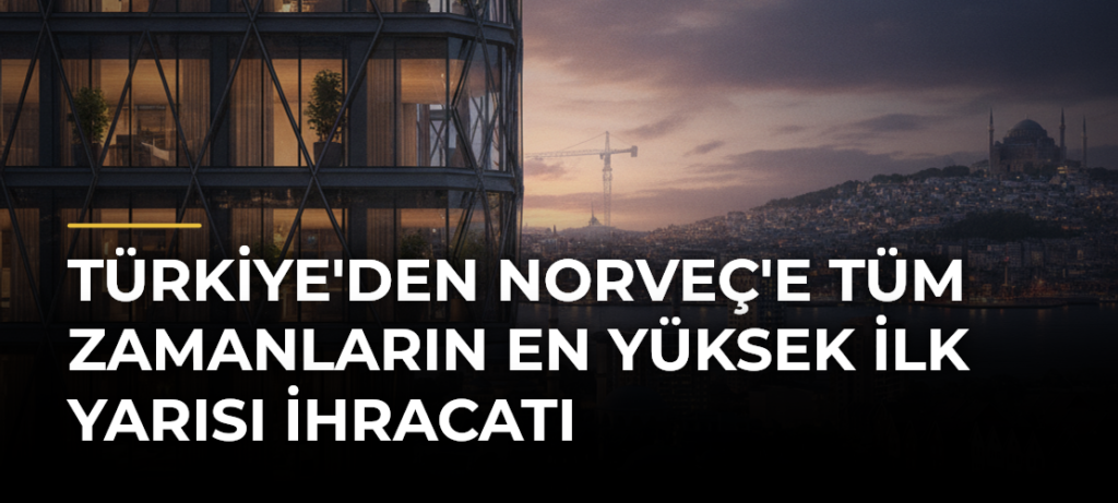 Türkiye’den Norveç’e Tüm Zamanların En Yüksek İlk Yarısı İhracatı