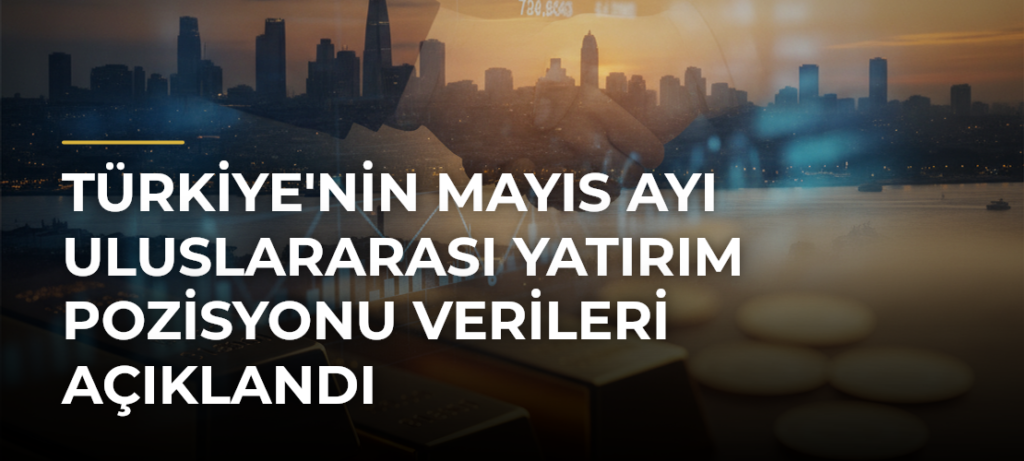 Türkiye’nin Mayıs Ayı Uluslararası Yatırım Pozisyonu Verileri Açıklandı