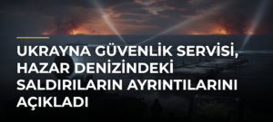 Ukrayna Güvenlik Servisi, Hazar Denizindeki saldırıların ayrıntılarını açıkladı