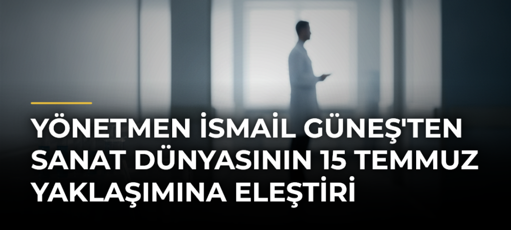 Yönetmen İsmail Güneş’ten sanat dünyasının 15 Temmuz yaklaşımına eleştiri