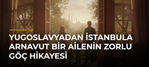 Yugoslavyadan İstanbula Arnavut Bir Ailenin Zorlu Göç Hikayesi