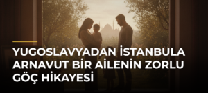 Yugoslavyadan İstanbula Arnavut Bir Ailenin Zorlu Göç Hikayesi