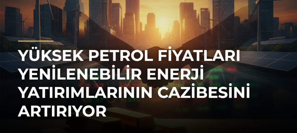 Yüksek Petrol Fiyatları Yenilenebilir Enerji Yatırımlarının Cazibesini Artırıyor