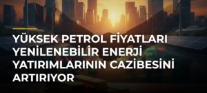 Yüksek Petrol Fiyatları Yenilenebilir Enerji Yatırımlarının Cazibesini Artırıyor