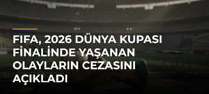 FIFA, 2026 Dünya Kupası finalinde yaşanan olayların cezasını açıkladı