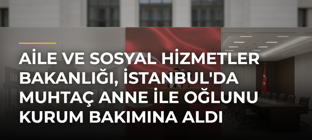 Aile ve Sosyal Hizmetler Bakanlığı, İstanbul’da Muhtaç Anne ile Oğlunu Kurum Bakımına Aldı