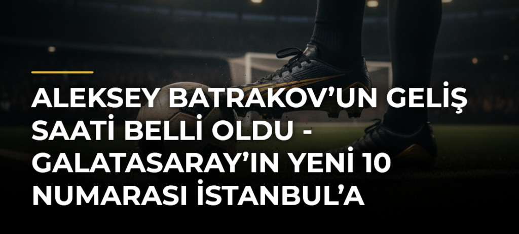 Aleksey Batrakov’un geliş saati belli oldu – Galatasaray’ın yeni 10 numarası İstanbul’a geliyor