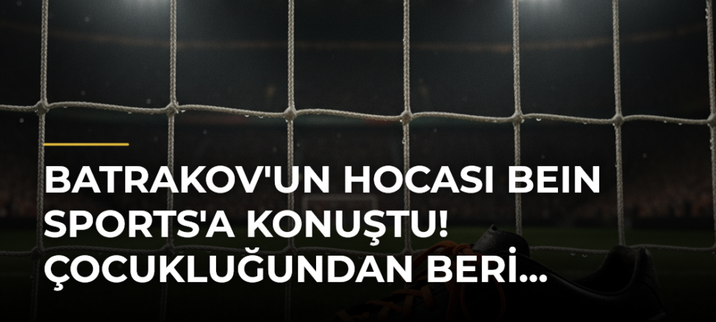 Batrakov’un hocası beIN SPORTS’a konuştu! Çocukluğundan beri…