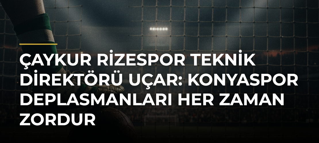 Çaykur Rizespor Teknik Direktörü Uçar: Konyaspor deplasmanları her zaman zordur