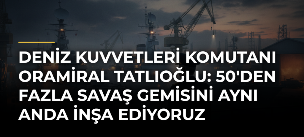 Deniz Kuvvetleri Komutanı Oramiral Tatlıoğlu: 50’den Fazla Savaş Gemisini Aynı Anda İnşa Ediyoruz