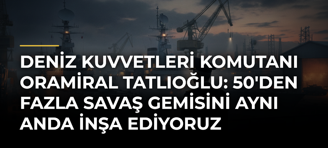 Deniz Kuvvetleri Komutanı Oramiral Tatlıoğlu: 50'den Fazla Savaş Gemisini Aynı Anda İnşa Ediyoruz