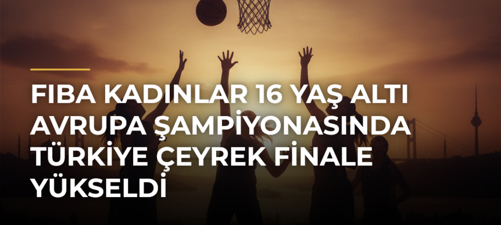 FIBA Kadınlar 16 Yaş Altı Avrupa Şampiyonasında Türkiye çeyrek finale yükseldi