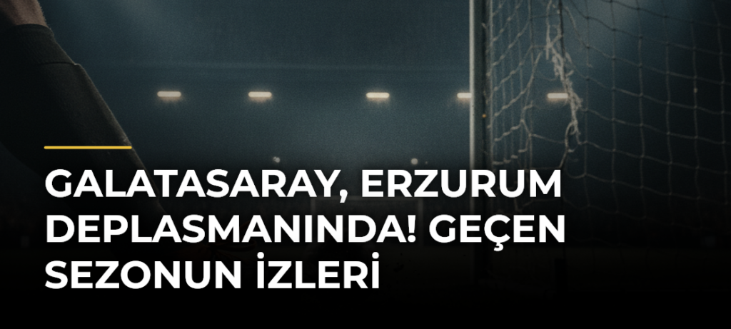 Galatasaray, Erzurum Deplasmanında! Geçen Sezonun İzleri