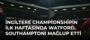 İngiltere Championshipin İlk Haftasında Watford, Southamptonı Mağlup Etti