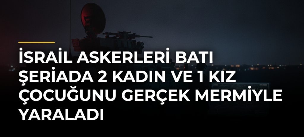 İsrail askerleri Batı Şeriada 2 kadın ve 1 kız çocuğunu gerçek mermiyle yaraladı