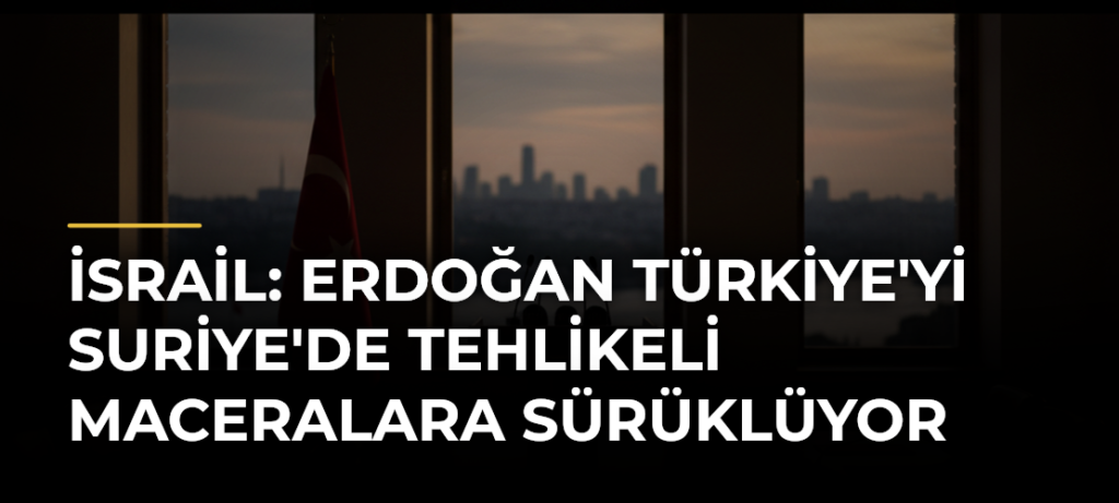 İsrail: Erdoğan Türkiye’yi Suriye’de Tehlikeli Maceralara Sürüklüyor