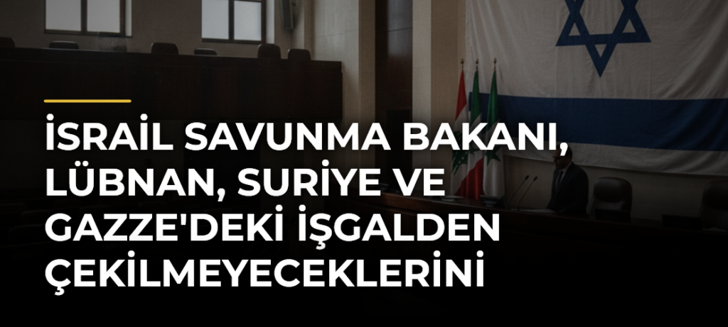 İsrail Savunma Bakanı, Lübnan, Suriye ve Gazze’deki İşgalden Çekilmeyeceklerini Açıkladı
