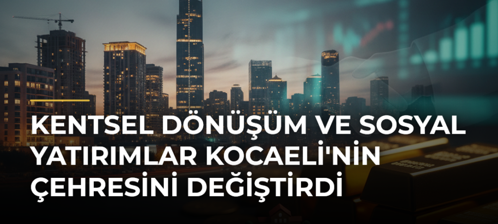 Kentsel Dönüşüm ve Sosyal Yatırımlar Kocaeli’nin Çehresini Değiştirdi
