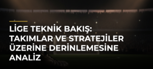 Lige Teknik Bakış: Takımlar ve Stratejiler Üzerine Derinlemesine Analiz