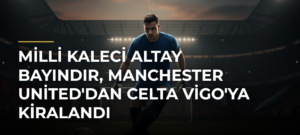 Milli kaleci Altay Bayındır, Manchester United’dan Celta Vigo’ya kiralandı