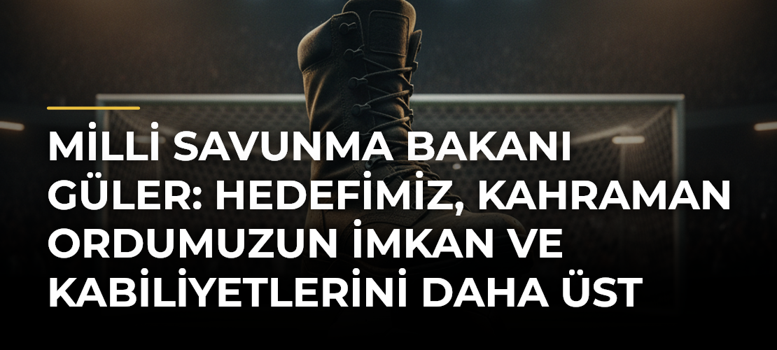 Milli Savunma Bakanı Güler: Hedefimiz, kahraman ordumuzun imkan ve kabiliyetlerini daha üst seviyelere çıkarmak