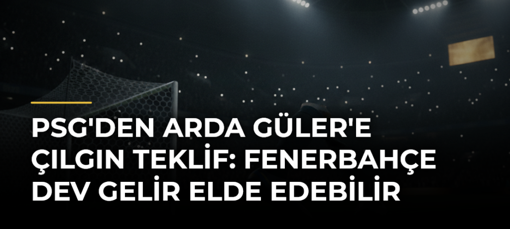 PSG’den Arda Güler’e Çılgın Teklif: Fenerbahçe Dev Gelir Elde Edebilir