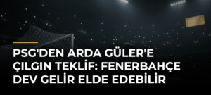 PSG’den Arda Güler’e Çılgın Teklif: Fenerbahçe Dev Gelir Elde Edebilir