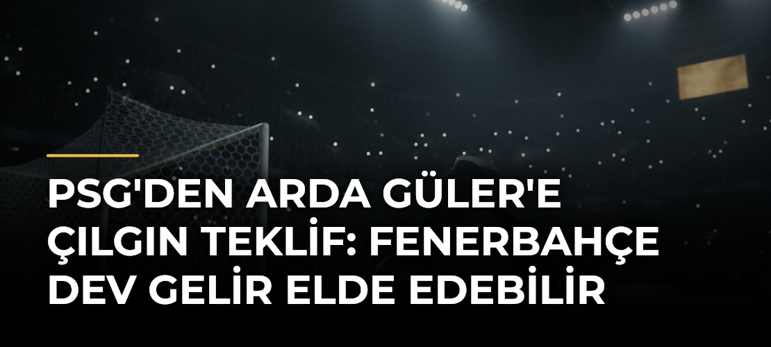 PSG'den Arda Güler'e Çılgın Teklif: Fenerbahçe Dev Gelir Elde Edebilir