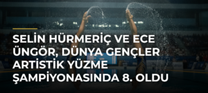 Selin Hürmeriç ve Ece Üngör, Dünya Gençler Artistik Yüzme Şampiyonasında 8. oldu