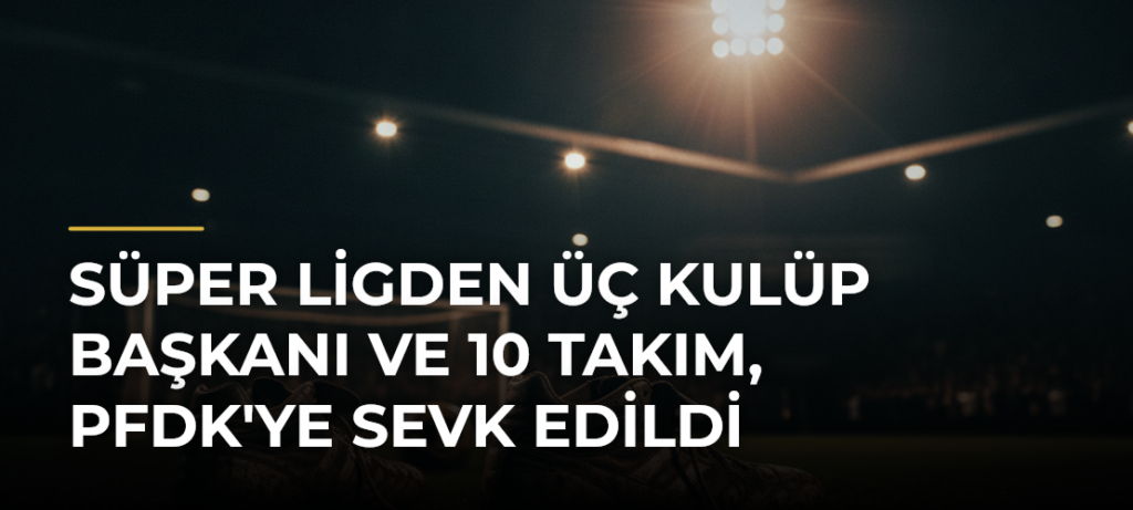 Süper Ligden Üç Kulüp Başkanı ve 10 Takım, PFDK’ye Sevk Edildi