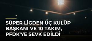 Süper Ligden Üç Kulüp Başkanı ve 10 Takım, PFDK’ye Sevk Edildi