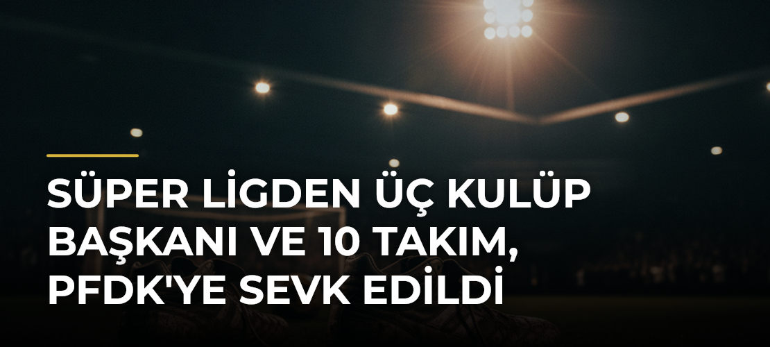 Süper Ligden Üç Kulüp Başkanı ve 10 Takım, PFDK'ye Sevk Edildi