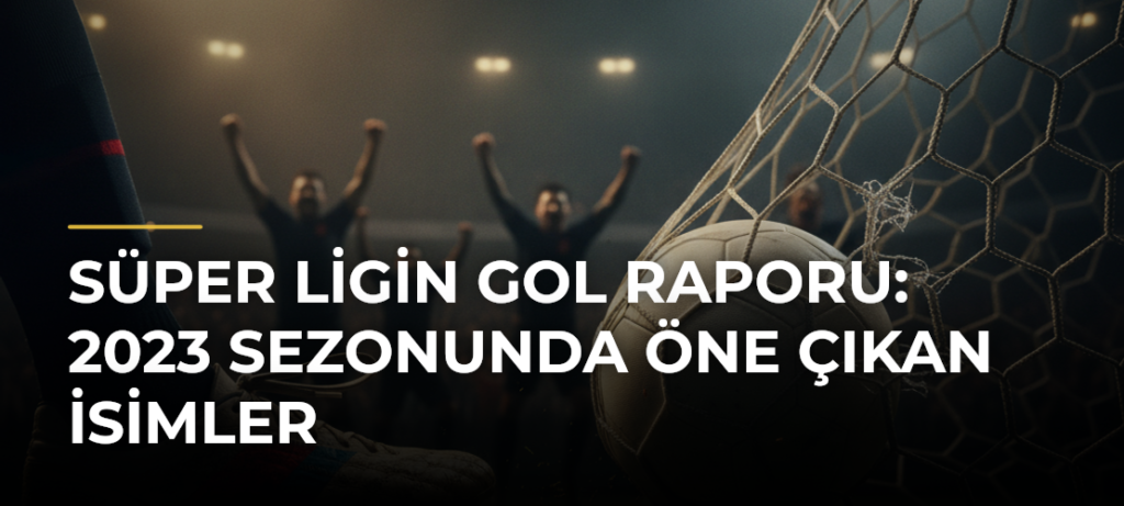 Süper Ligin Gol Raporu: 2023 Sezonunda Öne Çıkan İsimler