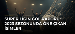Süper Ligin Gol Raporu: 2023 Sezonunda Öne Çıkan İsimler