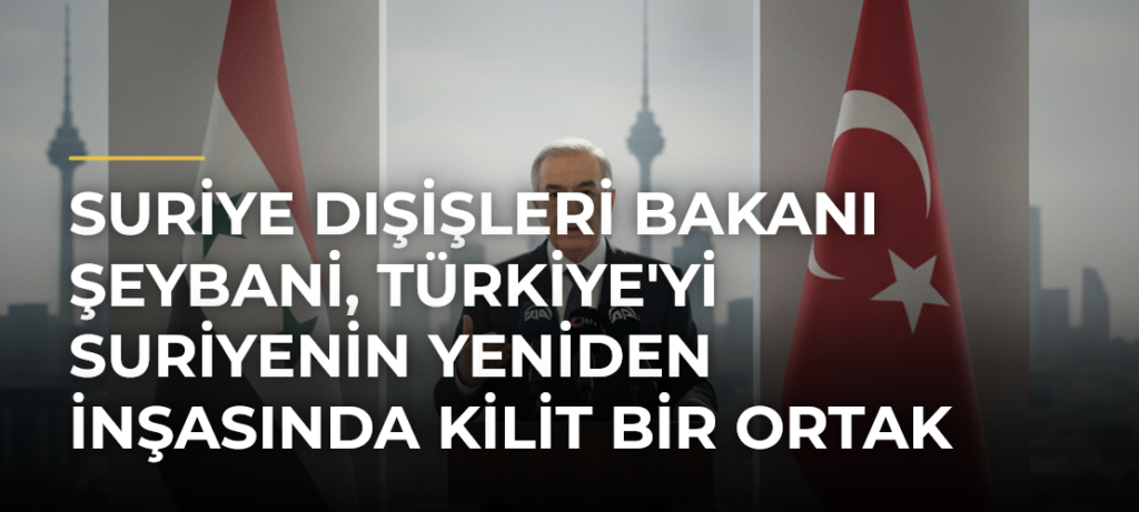Suriye Dışişleri Bakanı Şeybani, Türkiye’yi Suriyenin Yeniden İnşasında Kilit Bir Ortak Olarak Nitelendirdi