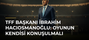 TFF Başkanı İbrahim Hacıosmanoğlu: Oyunun Kendisi Konuşulmalı