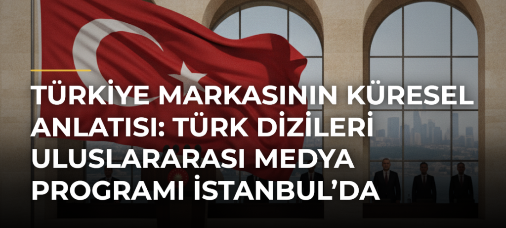Türkiye Markasının Küresel Anlatısı: Türk Dizileri Uluslararası Medya Programı İstanbul’da Başlıyor