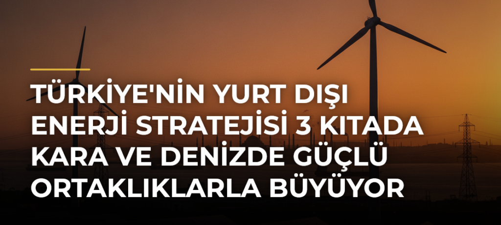 Türkiye’nin Yurt Dışı Enerji Stratejisi 3 Kıtada Kara ve Denizde Güçlü Ortaklıklarla Büyüyor