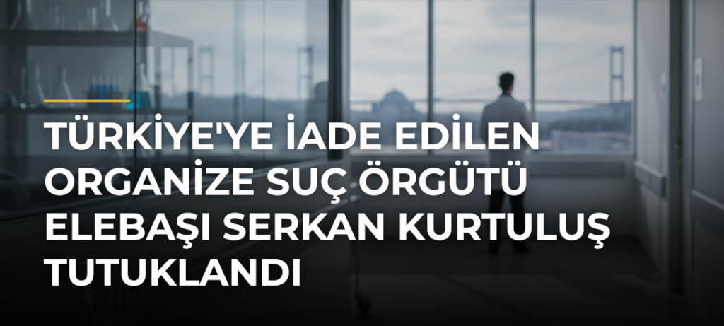 Türkiye’ye iade edilen organize suç örgütü elebaşı Serkan Kurtuluş tutuklandı