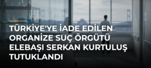 Türkiye’ye iade edilen organize suç örgütü elebaşı Serkan Kurtuluş tutuklandı