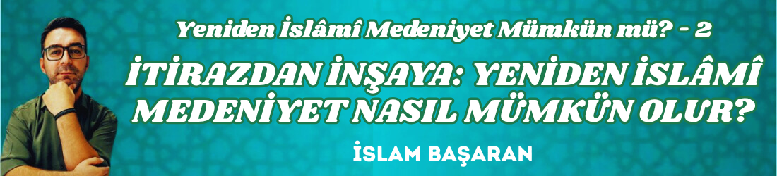 YENİDEN İSLÂMÎ MEDENİYET MÜMKÜN MÜ? 2 – İTİRAZDAN İNŞAYA: YENİDEN İSLÂMÎ MEDENİYET NASIL MÜMKÜN OLUR?