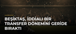 Beşiktaş, iddialı bir transfer dönemini geride bıraktı