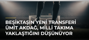 Beşiktaşın yeni transferi Ümit Akdağ, milli takıma yaklaştığını düşünüyor