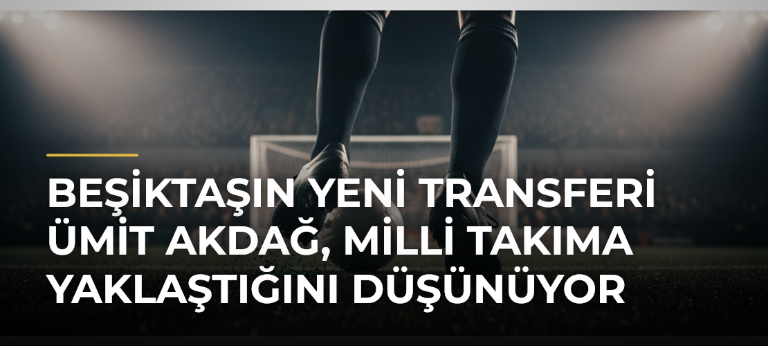 Beşiktaşın yeni transferi Ümit Akdağ, milli takıma yaklaştığını düşünüyor - Mirat Haber