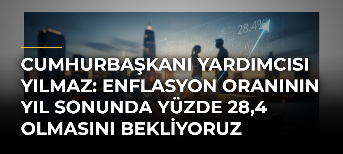 Cumhurbaşkanı Yardımcısı Yılmaz: Enflasyon Oranının Yıl Sonunda Yüzde 28,4 Olmasını Bekliyoruz