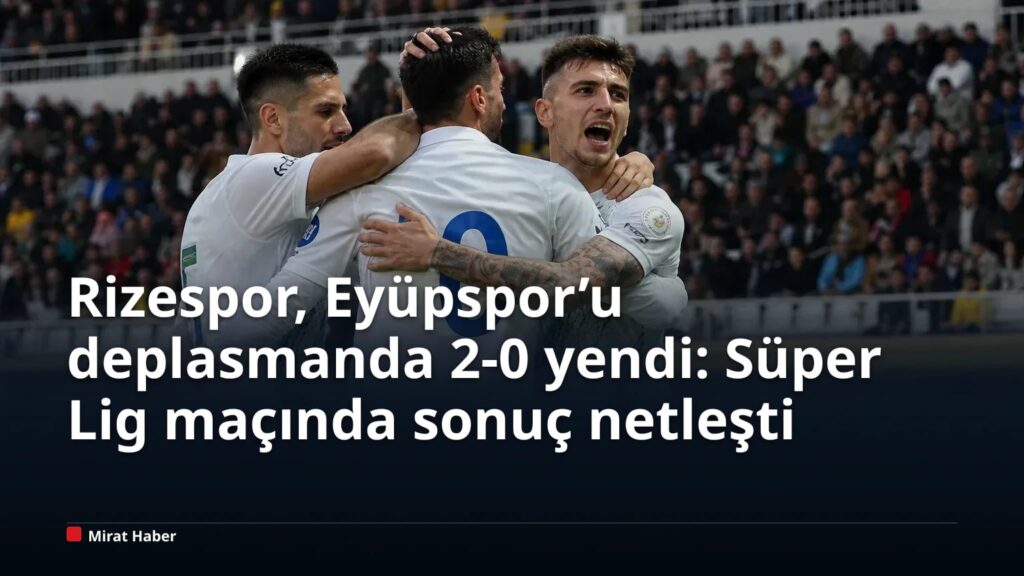 Rizespor, Eyüpspor’u deplasmanda 2-0 yendi: Süper Lig maçında sonuç netleşti