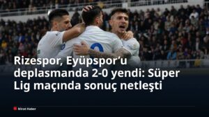 Rizespor, Eyüpspor’u deplasmanda 2-0 yendi: Süper Lig maçında sonuç netleşti